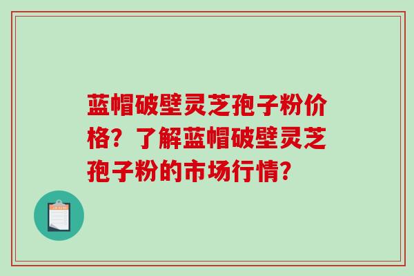 蓝帽破壁灵芝孢子粉价格？了解蓝帽破壁灵芝孢子粉的市场行情？-第1张图片-破壁灵芝孢子粉研究指南