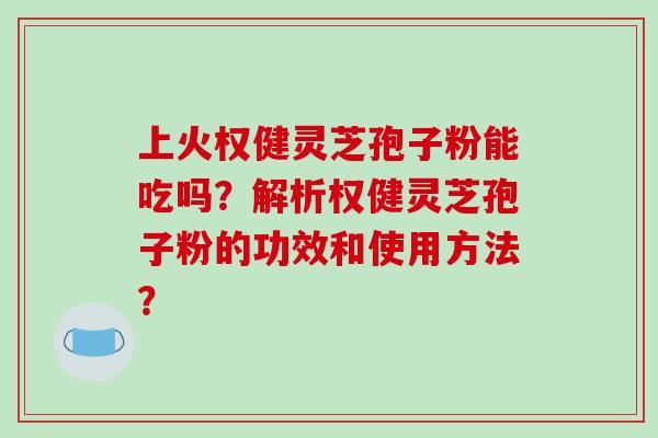 上火权健灵芝孢子粉能吃吗？解析权健灵芝孢子粉的功效和使用方法？-第1张图片-破壁灵芝孢子粉研究指南