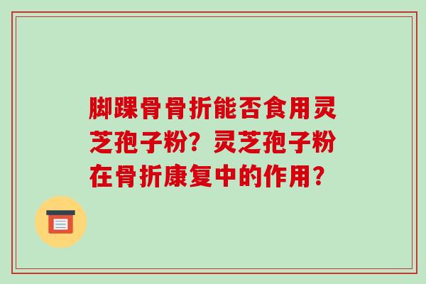 脚踝骨骨折能否食用灵芝孢子粉？灵芝孢子粉在骨折康复中的作用？-第1张图片-破壁灵芝孢子粉研究指南