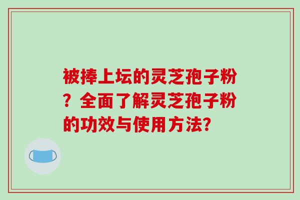 被捧上坛的灵芝孢子粉？全面了解灵芝孢子粉的功效与使用方法？-第1张图片-破壁灵芝孢子粉研究指南