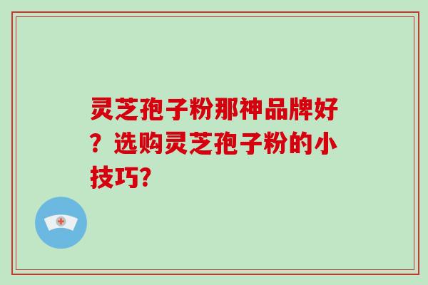 灵芝孢子粉那神品牌好？选购灵芝孢子粉的小技巧？-第1张图片-破壁灵芝孢子粉研究指南