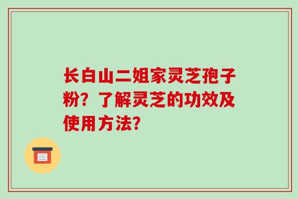 长白山二姐家灵芝孢子粉？了解灵芝的功效及使用方法？-第1张图片-破壁灵芝孢子粉研究指南