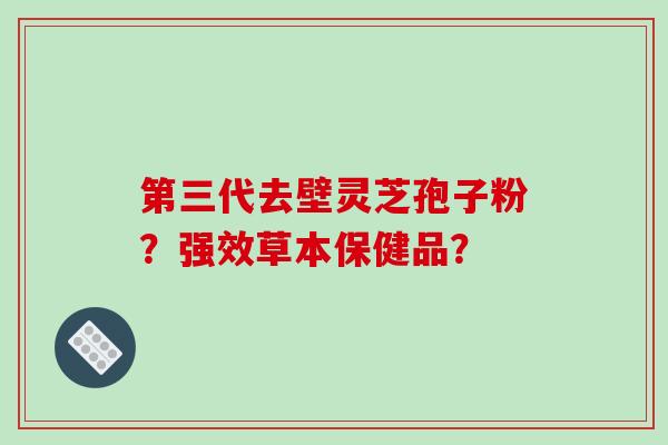 第三代去壁灵芝孢子粉？强效草本保健品？-第1张图片-破壁灵芝孢子粉研究指南