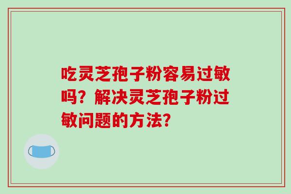 吃灵芝孢子粉容易过敏吗？解决灵芝孢子粉过敏问题的方法？-第1张图片-破壁灵芝孢子粉研究指南