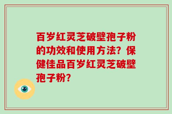 百岁红灵芝破壁孢子粉的功效和使用方法？保健佳品百岁红灵芝破壁孢子粉？-第1张图片-破壁灵芝孢子粉研究指南