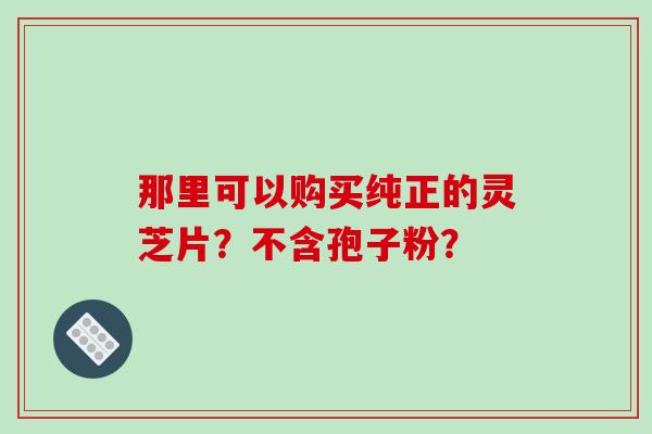 那里可以购买纯正的灵芝片？不含孢子粉？-第1张图片-破壁灵芝孢子粉研究指南