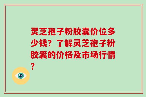 灵芝孢子粉胶囊价位多少钱？了解灵芝孢子粉胶囊的价格及市场行情？-第1张图片-破壁灵芝孢子粉研究指南