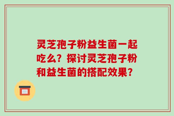 灵芝孢子粉益生菌一起吃么？探讨灵芝孢子粉和益生菌的搭配效果？-第1张图片-破壁灵芝孢子粉研究指南
