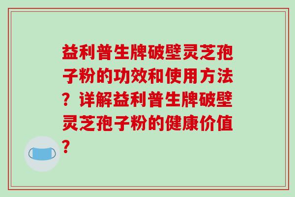益利普生牌破壁灵芝孢子粉的功效和使用方法？详解益利普生牌破壁灵芝孢子粉的健康价值？-第1张图片-破壁灵芝孢子粉研究指南