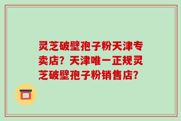 灵芝破壁孢子粉天津专卖店？天津唯一正规灵芝破壁孢子粉销售店？-第1张图片-破壁灵芝孢子粉研究指南