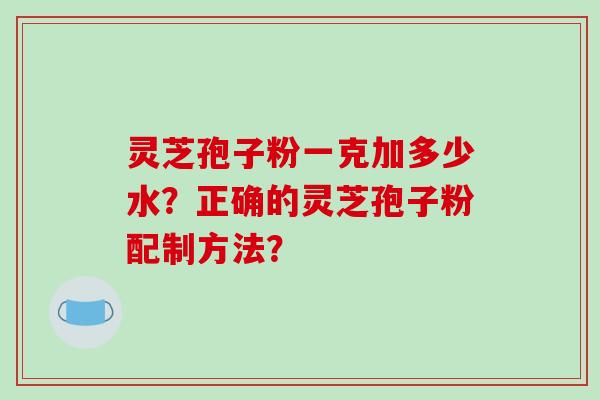 灵芝孢子粉一克加多少水？正确的灵芝孢子粉配制方法？-第1张图片-破壁灵芝孢子粉研究指南