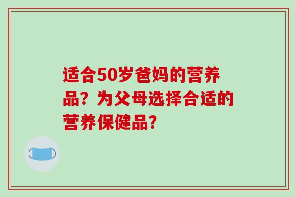 适合50岁爸妈的营养品？为父母选择合适的营养保健品？-第1张图片-破壁灵芝孢子粉研究指南