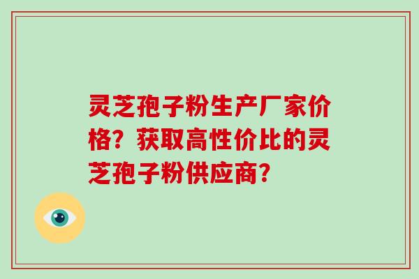 灵芝孢子粉生产厂家价格？获取高性价比的灵芝孢子粉供应商？-第1张图片-破壁灵芝孢子粉研究指南