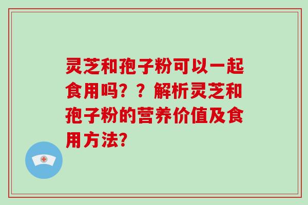 灵芝和孢子粉可以一起食用吗？？解析灵芝和孢子粉的营养价值及食用方法？-第1张图片-破壁灵芝孢子粉研究指南