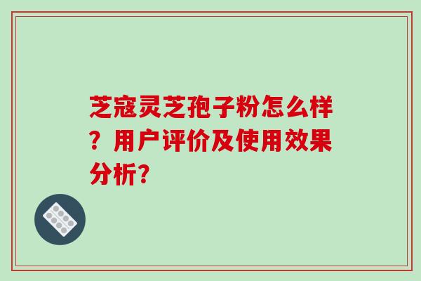 芝寇灵芝孢子粉怎么样？用户评价及使用效果分析？-第1张图片-破壁灵芝孢子粉研究指南