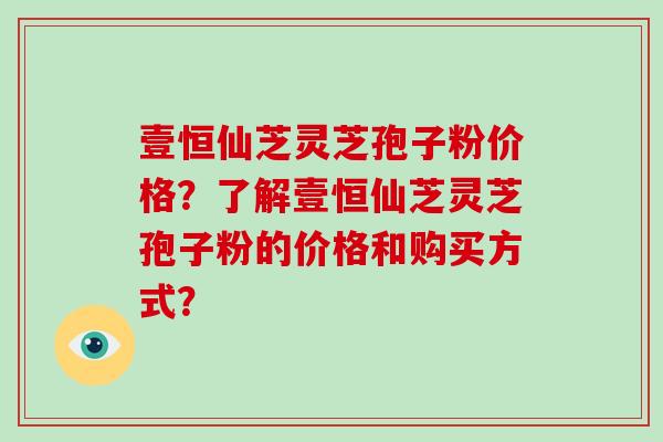 壹恒仙芝灵芝孢子粉价格？了解壹恒仙芝灵芝孢子粉的价格和购买方式？-第1张图片-破壁灵芝孢子粉研究指南