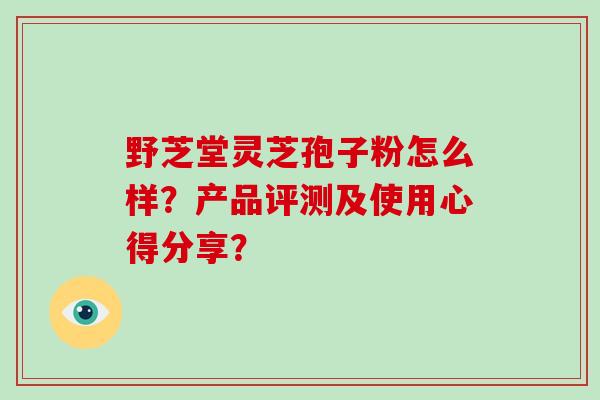 野芝堂灵芝孢子粉怎么样？产品评测及使用心得分享？-第1张图片-破壁灵芝孢子粉研究指南