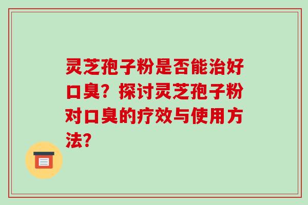 灵芝孢子粉是否能治好口臭?探讨灵芝孢子粉对口臭的疗效与使用方法?-第1张图片-破壁灵芝孢子粉研究指南 灵芝孢子粉是否能治好口臭?探讨灵芝孢子粉对口臭的疗效与使用方法?-第1张图片-破壁灵芝孢子粉研究指南