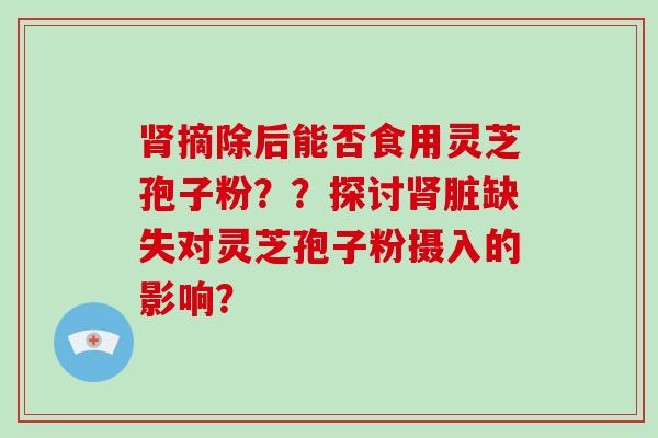 肾摘除后能否食用灵芝孢子粉？？探讨肾脏缺失对灵芝孢子粉摄入的影响？-第1张图片-破壁灵芝孢子粉研究指南