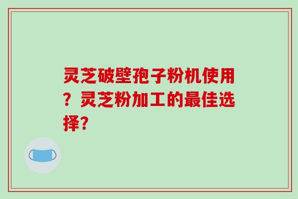 灵芝破壁孢子粉机使用？灵芝粉加工的最佳选择？-第1张图片-破壁灵芝孢子粉研究指南