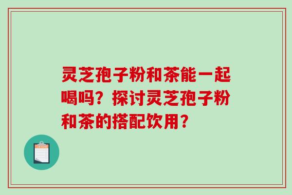 灵芝孢子粉和茶能一起喝吗？探讨灵芝孢子粉和茶的搭配饮用？-第1张图片-破壁灵芝孢子粉研究指南
