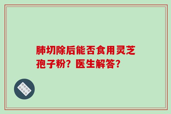 肺切除后能否食用灵芝孢子粉？医生解答？-第1张图片-破壁灵芝孢子粉研究指南