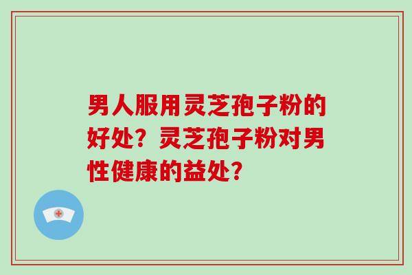 男人服用灵芝孢子粉的好处？灵芝孢子粉对男性健康的益处？-第1张图片-破壁灵芝孢子粉研究指南