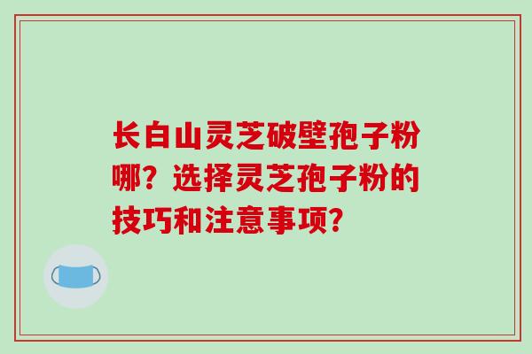 长白山灵芝破壁孢子粉哪?选择灵芝孢子粉的技巧和注意事项?-第1张图片-破壁灵芝孢子粉研究指南 长白山灵芝破壁孢子粉哪?选择灵芝孢子粉的技巧和注意事项?-第1张图片-破壁灵芝孢子粉研究指南