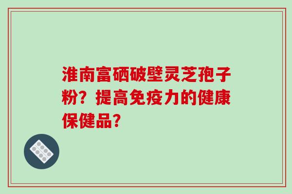 淮南富硒破壁灵芝孢子粉？提高免疫力的健康保健品？-第1张图片-破壁灵芝孢子粉研究指南