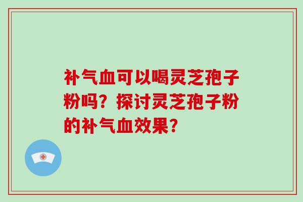 补气血可以喝灵芝孢子粉吗？探讨灵芝孢子粉的补气血效果？-第1张图片-破壁灵芝孢子粉研究指南