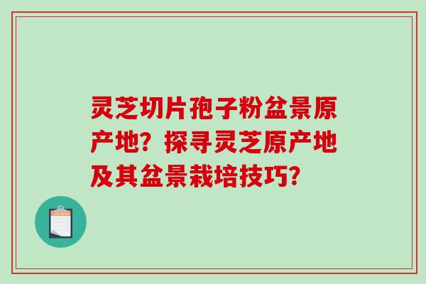 灵芝切片孢子粉盆景原产地？探寻灵芝原产地及其盆景栽培技巧？-第1张图片-破壁灵芝孢子粉研究指南