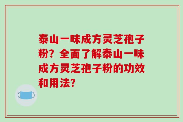 泰山一味成方灵芝孢子粉？全面了解泰山一味成方灵芝孢子粉的功效和用法？-第1张图片-破壁灵芝孢子粉研究指南