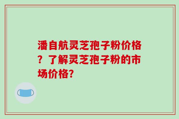 潘自航灵芝孢子粉价格？了解灵芝孢子粉的市场价格？-第1张图片-破壁灵芝孢子粉研究指南
