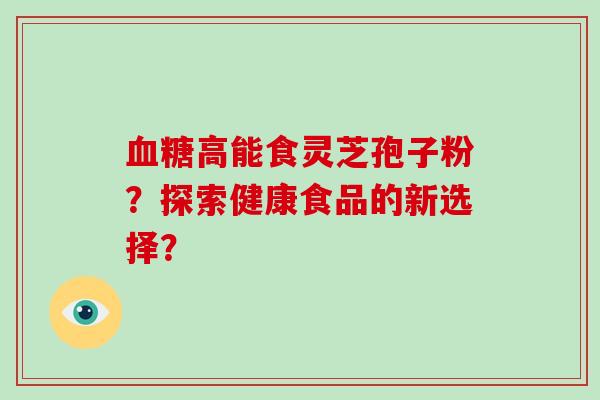 血糖高能食灵芝孢子粉？探索健康食品的新选择？-第1张图片-破壁灵芝孢子粉研究指南