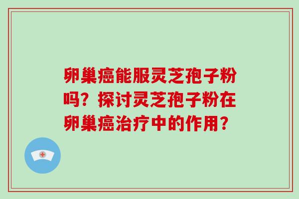卵巢癌能服灵芝孢子粉吗？探讨灵芝孢子粉在卵巢癌治疗中的作用？-第1张图片-破壁灵芝孢子粉研究指南