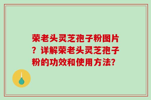 荣老头灵芝孢子粉图片？详解荣老头灵芝孢子粉的功效和使用方法？-第1张图片-破壁灵芝孢子粉研究指南