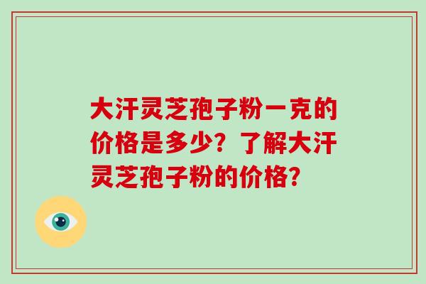 大汗灵芝孢子粉一克的价格是多少？了解大汗灵芝孢子粉的价格？-第1张图片-破壁灵芝孢子粉研究指南