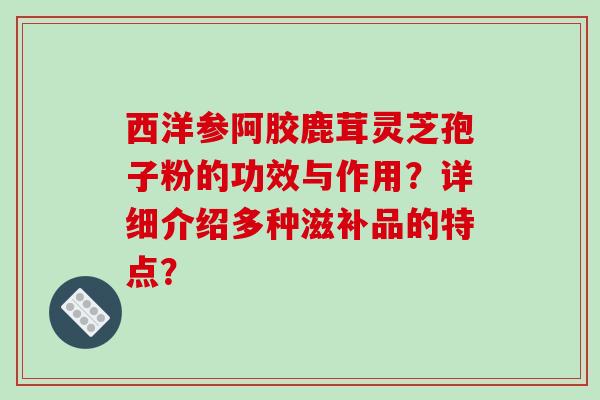 西洋参阿胶鹿茸灵芝孢子粉的功效与作用?详细介绍多种滋补品的特点?-第1张图片-破壁灵芝孢子粉研究指南 西洋参阿胶鹿茸灵芝孢子粉的功效与作用?详细介绍多种滋补品的特点?-第1张图片-破壁灵芝孢子粉研究指南