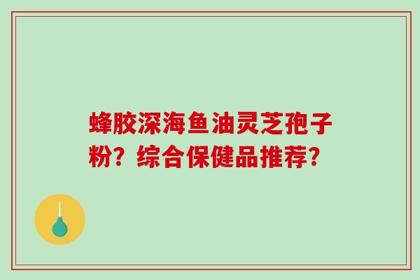 蜂胶深海鱼油灵芝孢子粉?综合保健品推荐?-第1张图片-破壁灵芝孢子粉研究指南 蜂胶深海鱼油灵芝孢子粉?综合保健品推荐?-第1张图片-破壁灵芝孢子粉研究指南