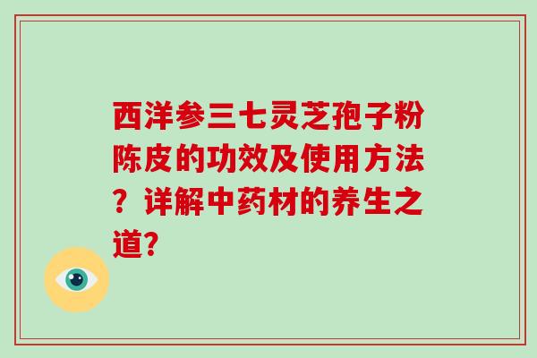 西洋参三七灵芝孢子粉陈皮的功效及使用方法?详解中药材的养生之道?-第1张图片-破壁灵芝孢子粉研究指南 西洋参三七灵芝孢子粉陈皮的功效及使用方法?详解中药材的养生之道?-第1张图片-破壁灵芝孢子粉研究指南