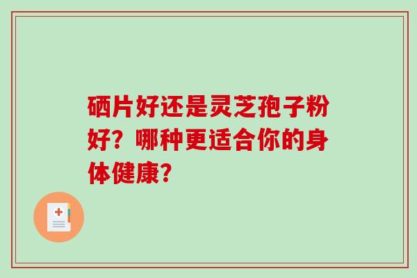 硒片好还是灵芝孢子粉好？哪种更适合你的身体健康？-第1张图片-破壁灵芝孢子粉研究指南