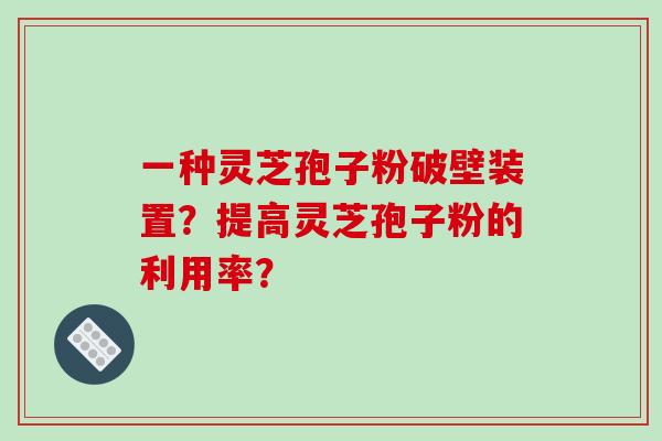 一种灵芝孢子粉破壁装置？提高灵芝孢子粉的利用率？-第1张图片-破壁灵芝孢子粉研究指南