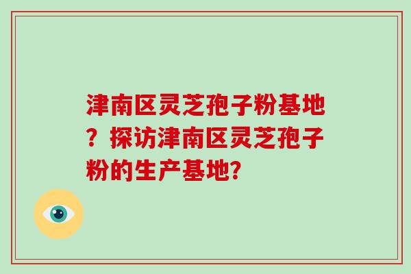 津南区灵芝孢子粉基地？探访津南区灵芝孢子粉的生产基地？-第1张图片-破壁灵芝孢子粉研究指南