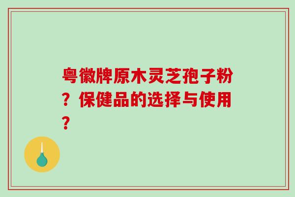 粤徽牌原木灵芝孢子粉？保健品的选择与使用？-第1张图片-破壁灵芝孢子粉研究指南