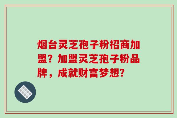 烟台灵芝孢子粉招商加盟？加盟灵芝孢子粉品牌，成就财富梦想？-第1张图片-破壁灵芝孢子粉研究指南