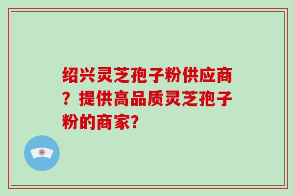 绍兴灵芝孢子粉供应商?提供高品质灵芝孢子粉的商家?-第1张图片-破壁灵芝孢子粉研究指南 绍兴灵芝孢子粉供应商?提供高品质灵芝孢子粉的商家?-第1张图片-破壁灵芝孢子粉研究指南