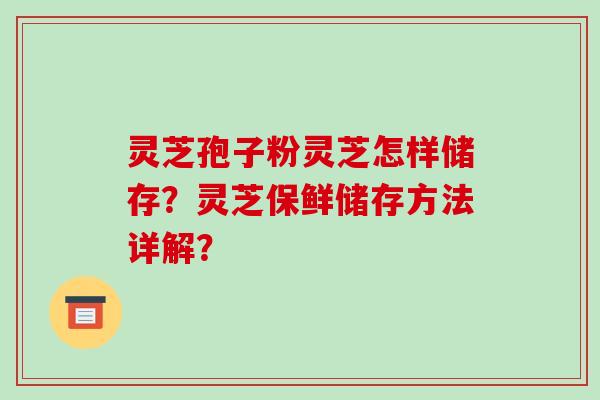 灵芝孢子粉灵芝怎样储存？灵芝保鲜储存方法详解？-第1张图片-破壁灵芝孢子粉研究指南