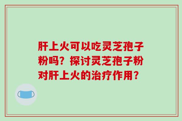 肝上火可以吃灵芝孢子粉吗？探讨灵芝孢子粉对肝上火的治疗作用？-第1张图片-破壁灵芝孢子粉研究指南