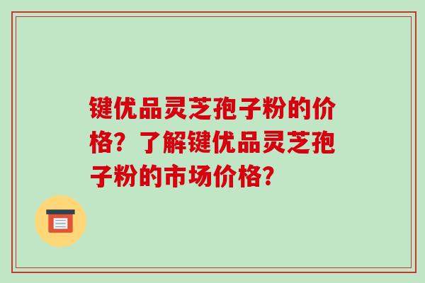 键优品灵芝孢子粉的价格?了解键优品灵芝孢子粉的市场价格?-第1张图片-破壁灵芝孢子粉研究指南 键优品灵芝孢子粉的价格?了解键优品灵芝孢子粉的市场价格?-第1张图片-破壁灵芝孢子粉研究指南