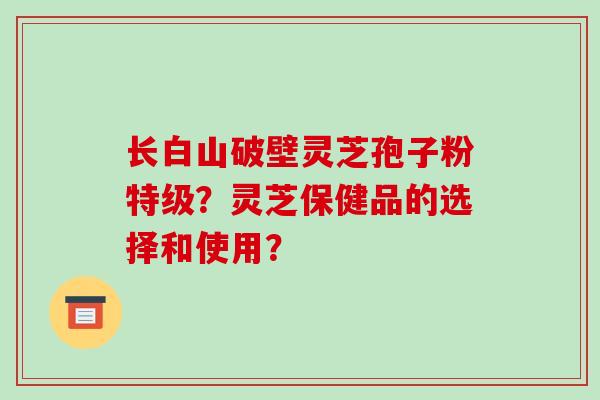 长白山破壁灵芝孢子粉特级？灵芝保健品的选择和使用？-第1张图片-破壁灵芝孢子粉研究指南